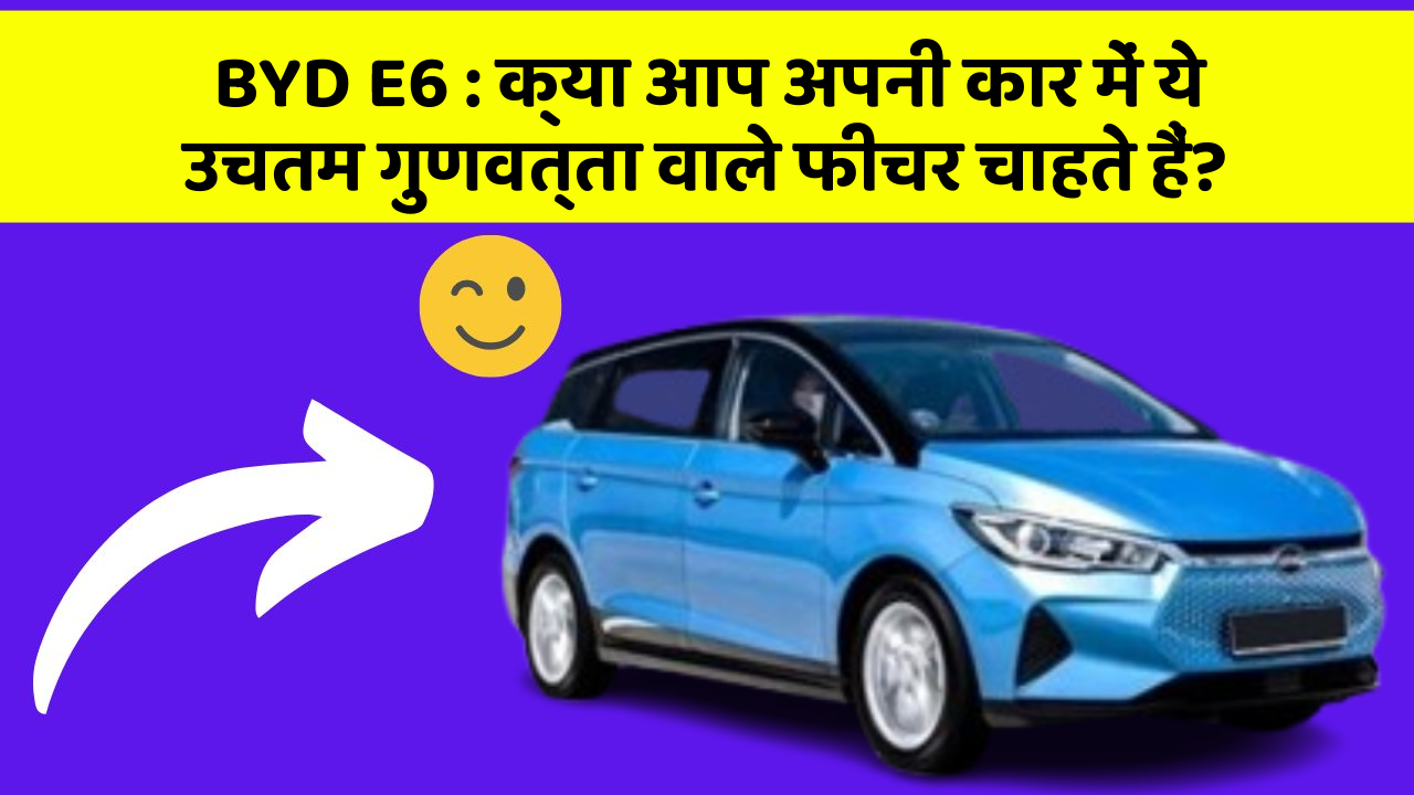 BYD E6: क्या आप अपनी कार में ये उचतम गुणवत्ता वाले फीचर चाहते हैं?