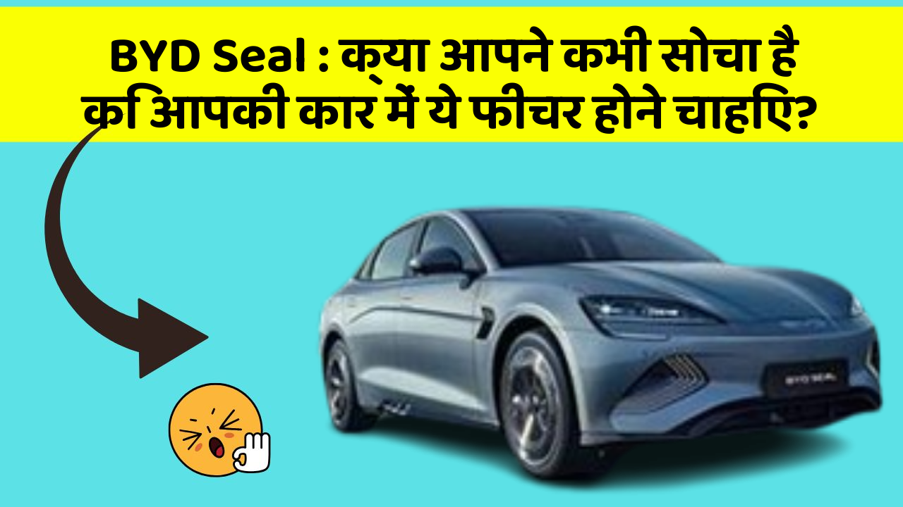 BYD Seal:क्या आपने कभी सोचा है कि आपकी कार में ये फीचर होने चाहिए?